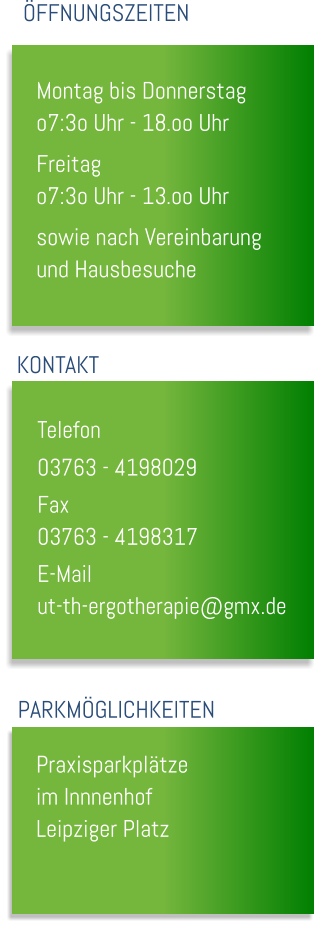 Montag bis Donnerstag o7:3o Uhr - 18.oo Uhr Freitag o7:3o Uhr - 13.oo Uhr sowie nach Vereinbarung und Hausbesuche  FFNUNGSZEITEN KONTAKT Telefon		 03763 - 4198029 Fax			 03763 - 4198317 E-Mail		 ut-th-ergotherapie@gmx.de PARKMGLICHKEITEN Praxisparkpltze im Innnenhof Leipziger Platz